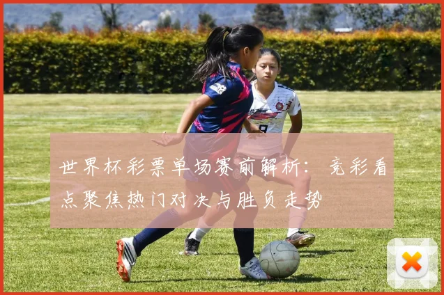 世界杯彩票单场赛前解析:竞彩看点聚焦热门对决与胜负走势