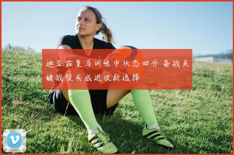 迪亚兹皇马训练中状态回升 备战关键战役或成进攻新选择