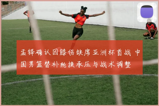 孟铎确认因膝伤缺席亚洲杯首战 中国男篮替补轮换承压与战术调整