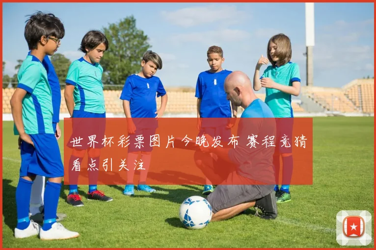 世界杯彩票图片今晚发布 赛程竞猜看点引关注
