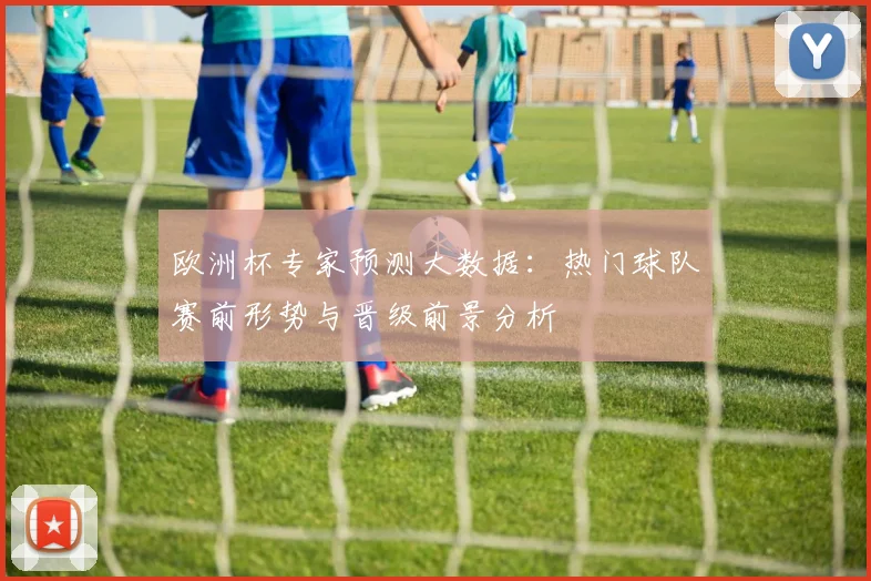 欧洲杯专家预测大数据:热门球队赛前形势与晋级前景分析