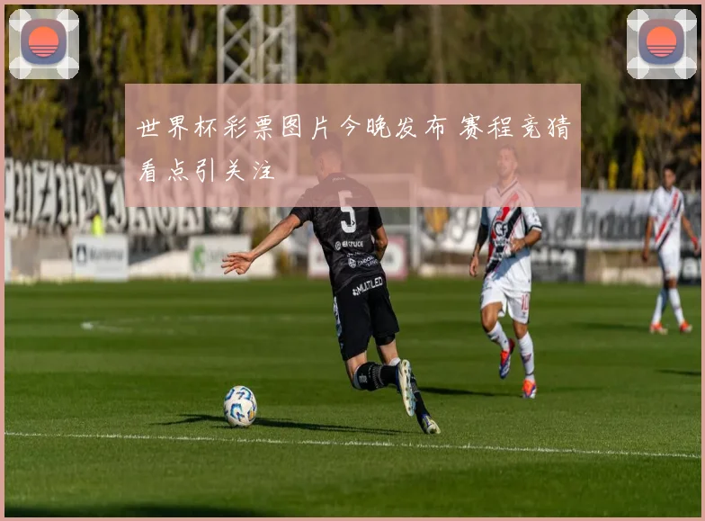 世界杯彩票图片今晚发布 赛程竞猜看点引关注