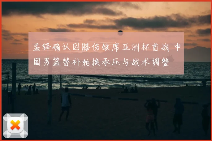孟铎确认因膝伤缺席亚洲杯首战 中国男篮替补轮换承压与战术调整