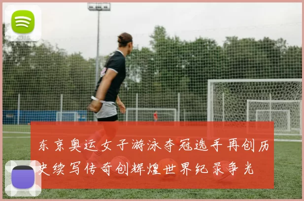 东京奥运女子游泳夺冠选手再创历史续写传奇创辉煌世界纪录争光