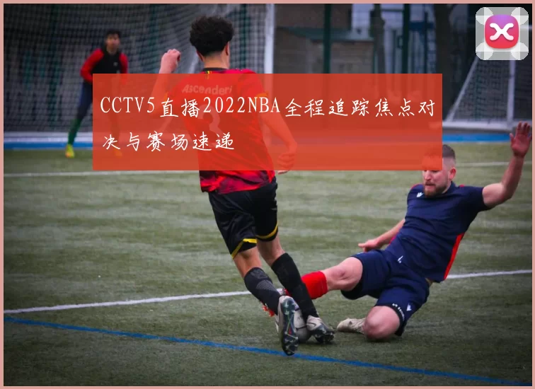 CCTV5直播2022NBA全程追踪焦点对决与赛场速递