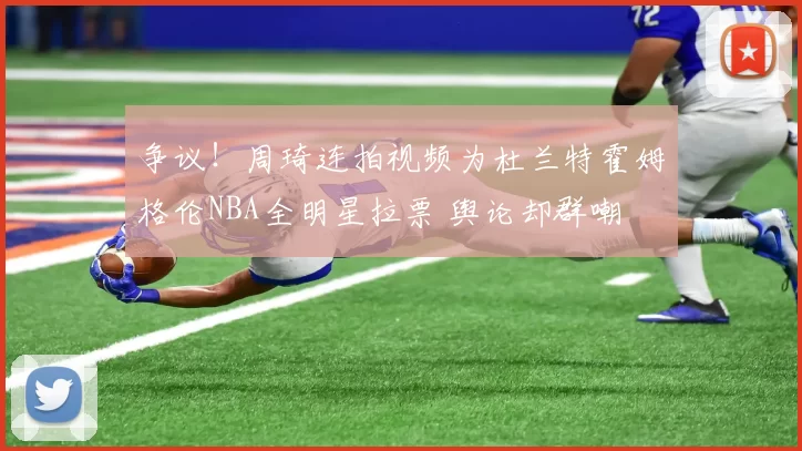 争议！周琦连拍视频为杜兰特霍姆格伦NBA全明星拉票 舆论却群嘲