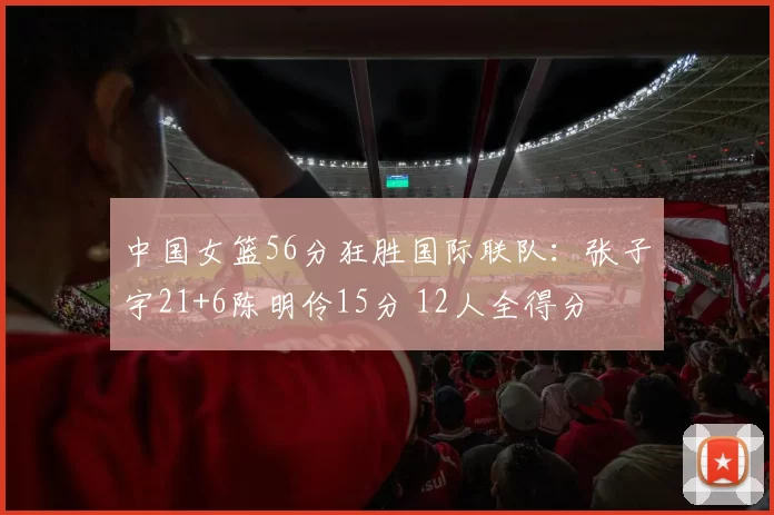 中国女篮56分狂胜国际联队：张子宇21+6陈明伶15分 12人全得分