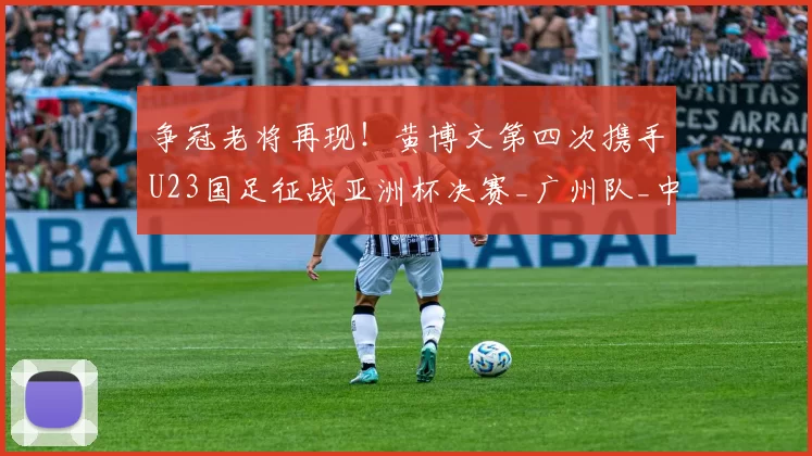 争冠老将再现！黄博文第四次携手U23国足征战亚洲杯决赛_广州队_中国_1