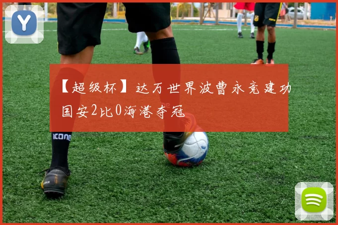 【超级杯】达万世界波曹永竞建功 国安2比0海港夺冠