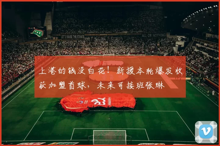 上港的钱没白花！新援本轮爆发收获加盟首球，未来可接班张琳芃