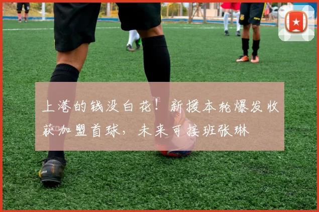 上港的钱没白花！新援本轮爆发收获加盟首球，未来可接班张琳芃