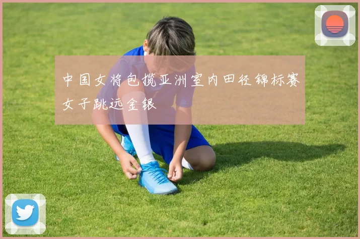 中国女将包揽亚洲室内田径锦标赛女子跳远金银