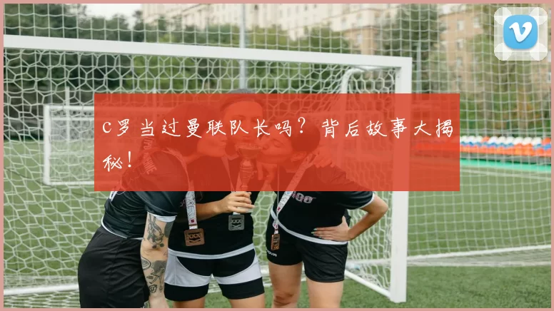 c罗当过曼联队长吗?背后故事大揭秘!