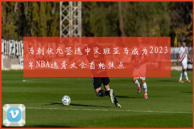 马刺状元签选中文班亚马成为2023年NBA选秀大会首轮焦点