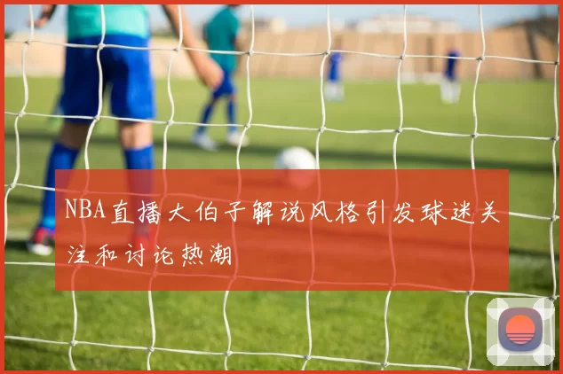 NBA直播大伯子解说风格引发球迷关注和讨论热潮