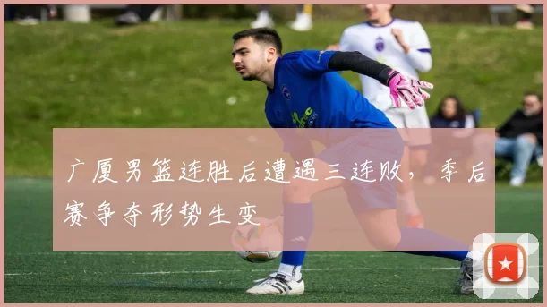 广厦男篮连胜后遭遇三连败，季后赛争夺形势生变