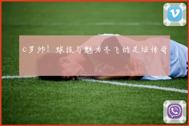 c罗帅！球技与魅力齐飞的足坛传奇