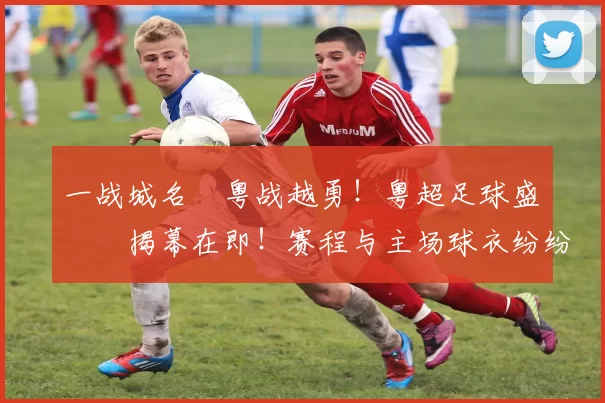一战城名 粤战越勇！粤超足球盛宴揭幕在即！赛程与主场球衣纷纷亮相！