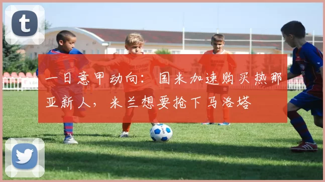 一日意甲动向：国米加速购买热那亚新人，米兰想要抢下马洛塔