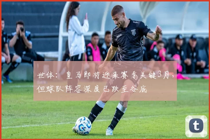 世体：皇马即将迎来赛季关键3月，但球队阵容深度已跌至谷底