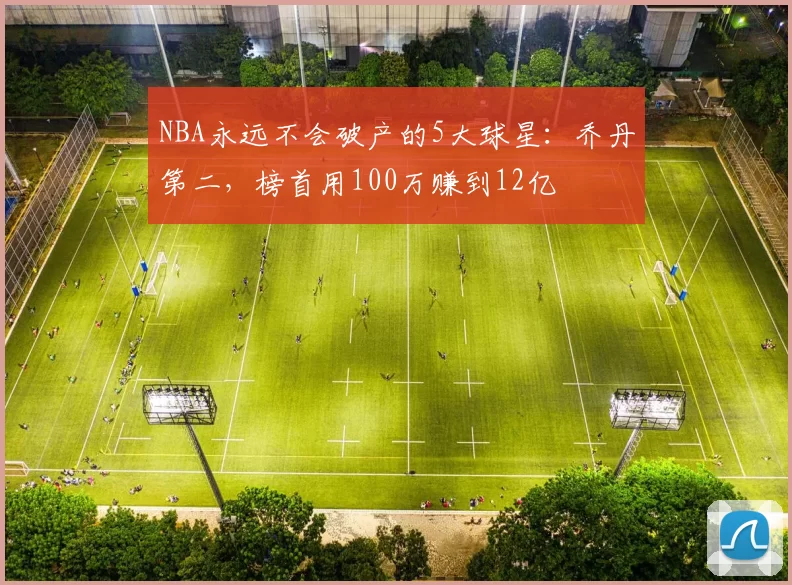 NBA永远不会破产的5大球星：乔丹第二，榜首用100万赚到12亿