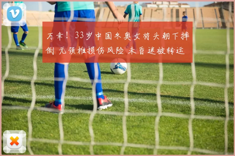 万幸！33岁中国冬奥女将头朝下摔倒 无颈椎损伤风险 未昏迷被转运