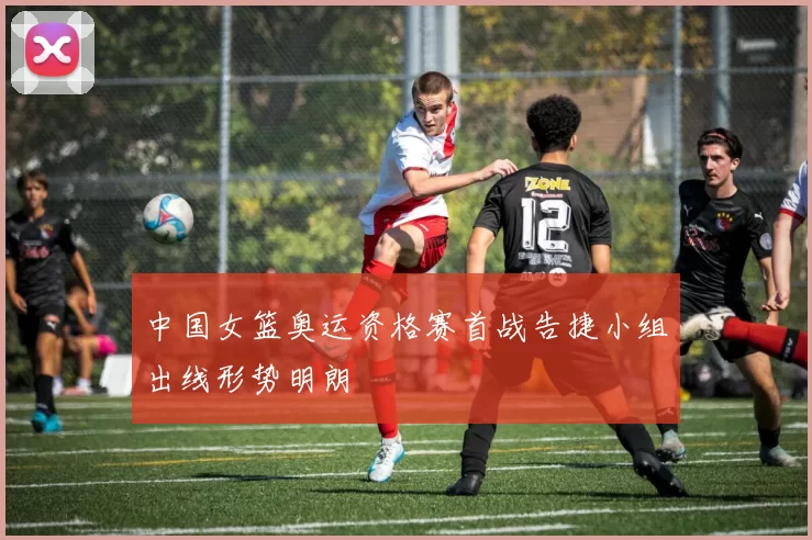 中国女篮奥运资格赛首战告捷小组出线形势明朗
