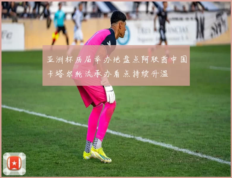 亚洲杯历届举办地盘点阿联酋中国卡塔尔轮流承办看点持续升温