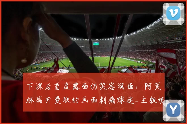 下课后首度露面仍笑容满面，阿莫林离开曼联的画面刺痛球迷_主教练_欧联_切尔西