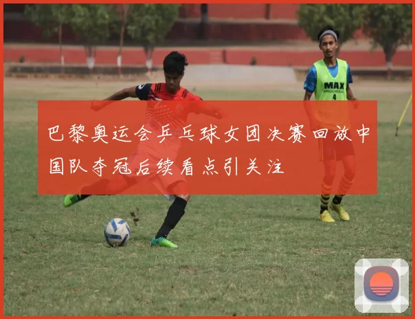 巴黎奥运会乒乓球女团决赛回放中国队夺冠后续看点引关注