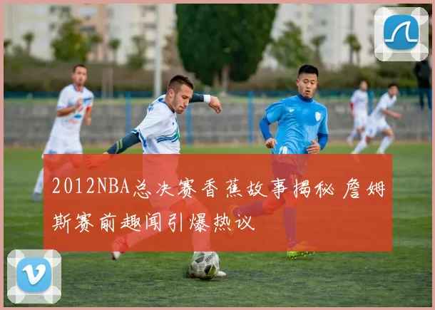 2012NBA总决赛香蕉故事揭秘 詹姆斯赛前趣闻引爆热议