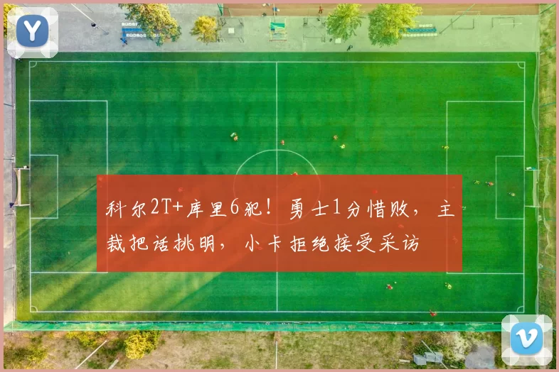 科尔2T+库里6犯！勇士1分惜败，主裁把话挑明，小卡拒绝接受采访