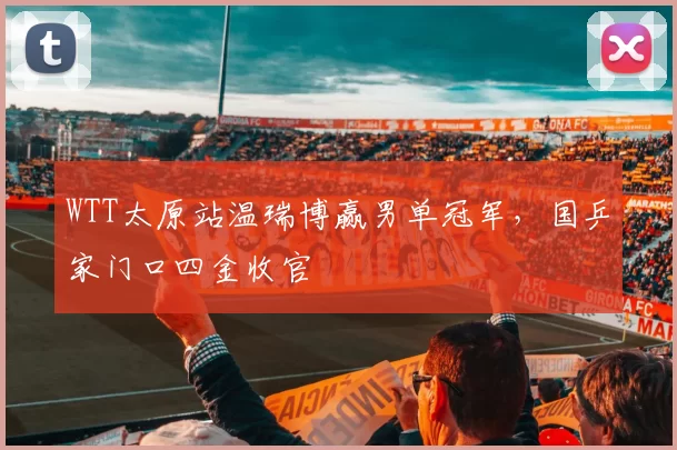 WTT太原站温瑞博赢男单冠军，国乒家门口四金收官