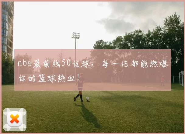 nba最前线50佳球，每一记都能燃爆你的篮球热血！