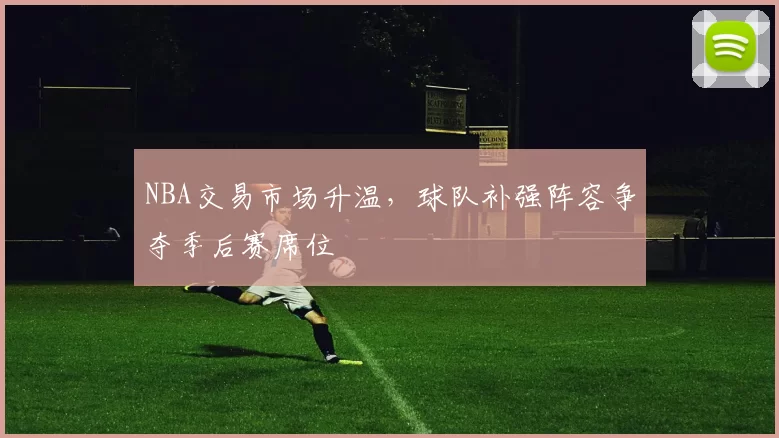 NBA交易市场升温，球队补强阵容争夺季后赛席位