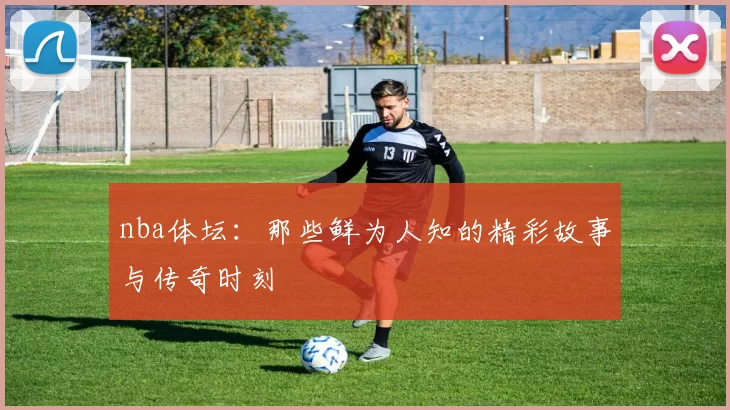 nba体坛：那些鲜为人知的精彩故事与传奇时刻
