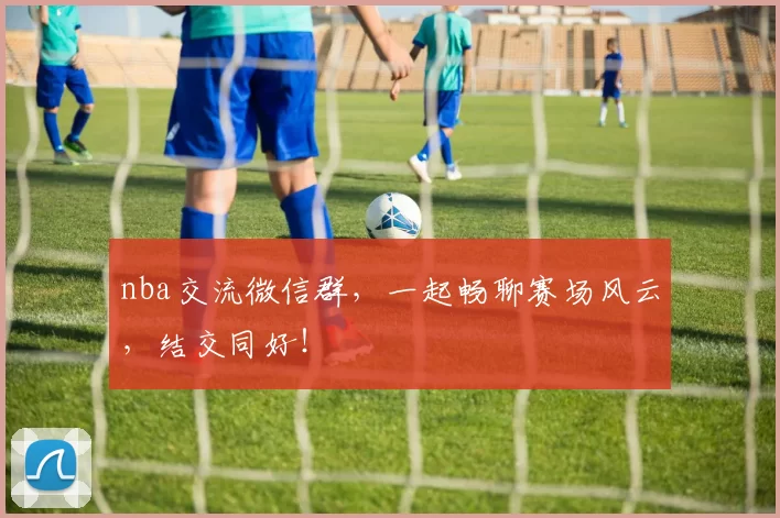 nba交流微信群，一起畅聊赛场风云，结交同好！