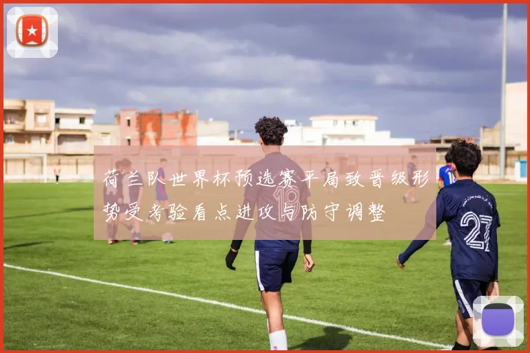 荷兰队世界杯预选赛平局致晋级形势受考验看点进攻与防守调整