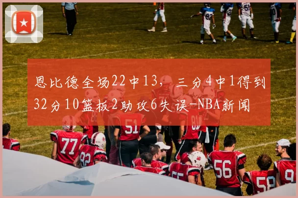 恩比德全场22中13，三分4中1得到32分10篮板2助攻6失误-NBA新闻