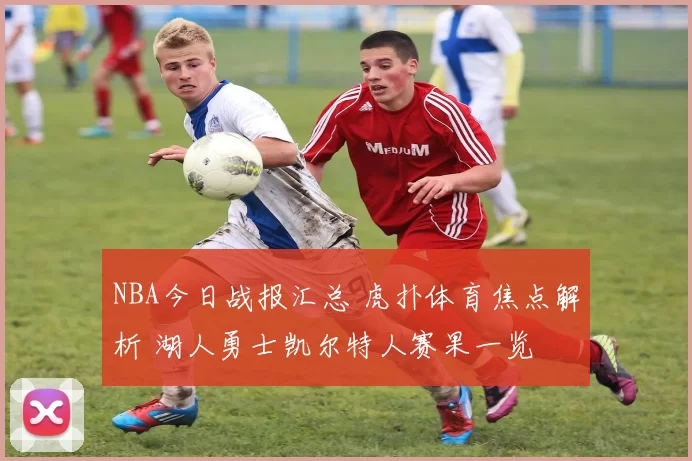 NBA今日战报汇总 虎扑体育焦点解析 湖人勇士凯尔特人赛果一览