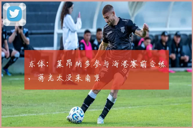 东体：莱昂纳多参与海港赛前合练，蒋光太没来南京