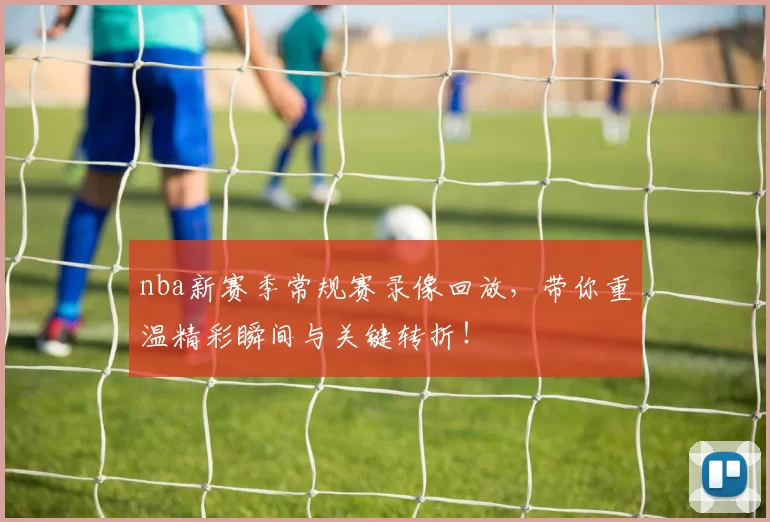 nba新赛季常规赛录像回放，带你重温精彩瞬间与关键转折！